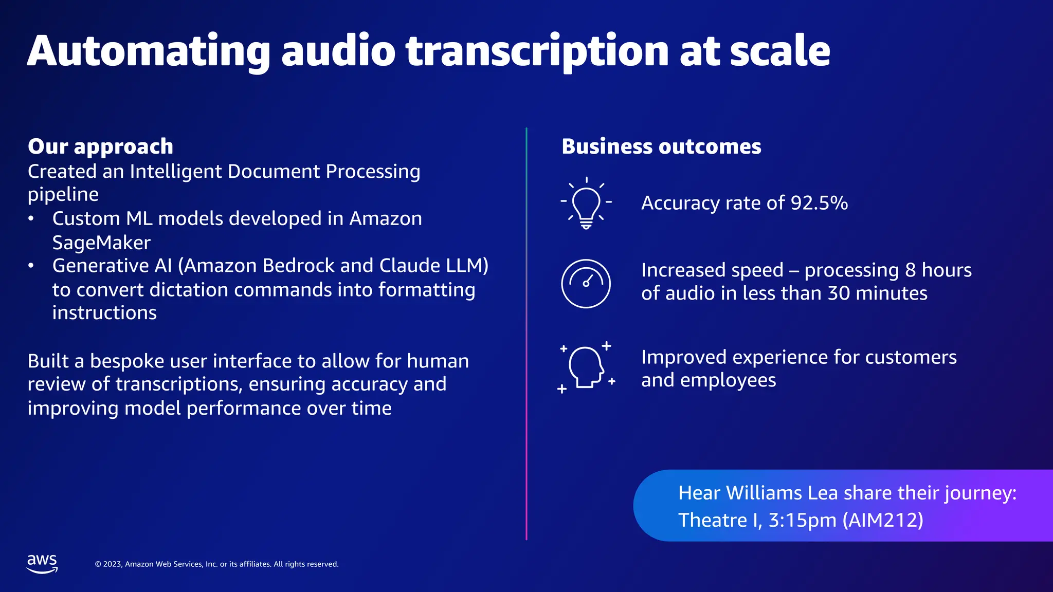 © 2023, Amazon Web Services, Inc. or its affiliates. All rights reserved.
Our approach
Created an Intelligent Document Processing
pipeline
• Custom ML models developed in Amazon
SageMaker
• Generative AI (Amazon Bedrock and Claude LLM)
to convert dictation commands into formatting
instructions
Built a bespoke user interface to allow for human
review of transcriptions, ensuring accuracy and
improving model performance over time
Automating audio transcription at scale
Business outcomes
Improved experience for customers
and employees
Accuracy rate of 92.5%
Increased speed – processing 8 hours
of audio in less than 30 minutes
Hear Williams Lea share their journey:
Theatre I, 3:15pm (AIM212)
 