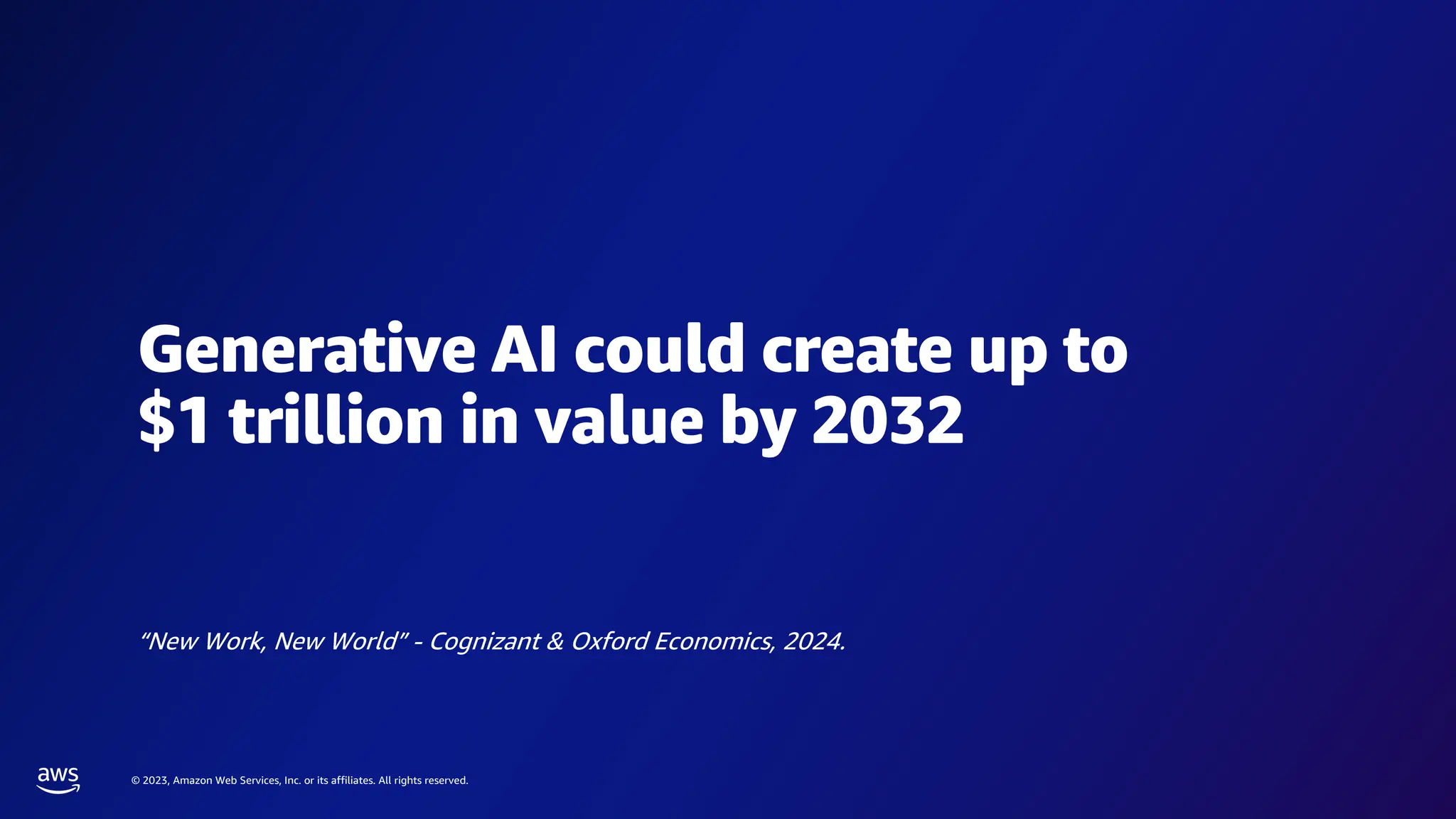 © 2023, Amazon Web Services, Inc. or its affiliates. All rights reserved.
Generative AI could create up to
$1 trillion in value by 2032
“New Work, New World” - Cognizant & Oxford Economics, 2024.
 