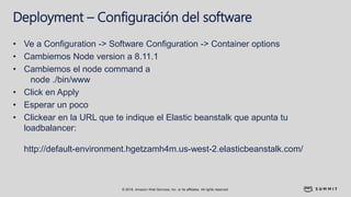 © 2018, Amazon Web Services, Inc. or its affiliates. All rights reserved.
Deployment – Configuración del software
• Ve a Configuration -> Software Configuration -> Container options
• Cambiemos Node version a 8.11.1
• Cambiemos el node command a
node ./bin/www
• Click en Apply
• Esperar un poco
• Clickear en la URL que te indique el Elastic beanstalk que apunta tu
loadbalancer:
http://default-environment.hgetzamh4m.us-west-2.elasticbeanstalk.com/
 