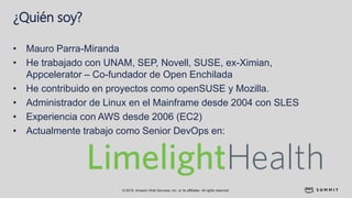 © 2018, Amazon Web Services, Inc. or its affiliates. All rights reserved.
¿Quién soy?
• Mauro Parra-Miranda
• He trabajado con UNAM, SEP, Novell, SUSE, ex-Ximian,
Appcelerator – Co-fundador de Open Enchilada
• He contribuido en proyectos como openSUSE y Mozilla.
• Administrador de Linux en el Mainframe desde 2004 con SLES
• Experiencia con AWS desde 2006 (EC2)
• Actualmente trabajo como Senior DevOps en:
 