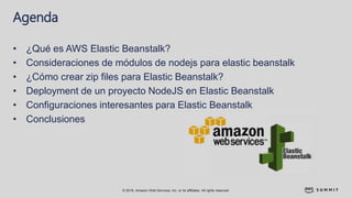 © 2018, Amazon Web Services, Inc. or its affiliates. All rights reserved.
Agenda
• ¿Qué es AWS Elastic Beanstalk?
• Consideraciones de módulos de nodejs para elastic beanstalk
• ¿Cómo crear zip files para Elastic Beanstalk?
• Deployment de un proyecto NodeJS en Elastic Beanstalk
• Configuraciones interesantes para Elastic Beanstalk
• Conclusiones
 