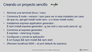 © 2018, Amazon Web Services, Inc. or its affiliates. All rights reserved.
Creando un proyecto sencillo
• Abrimos una terminal (linux / mac)
• Corremos $ node --version / npm para ver si esta instalado (en caso
de que no, apt-get install node npm --y o brew install node)
• Instalamos express application generator:
$ npm install express-generator –g (se root o usa sudo para el –g)
• Corremos el express generator:
$ express --view=pug myapp
• Configuran y corran la aplicación:
$ cd myapp && npm install && npm start
• (Revisen localhost:3000 – el port default de express)
 