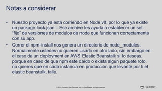 © 2018, Amazon Web Services, Inc. or its affiliates. All rights reserved.
Notas a considerar
• Nuestro proyecto ya esta corriendo en Node v8, por lo que ya existe
un package-lock.json – Ese archive les ayuda a establecer un set
“fijo” de versiones de modulos de node que funcionan correctamente
con su app.
• Correr el npm-install nos genera un directorio de node_modules.
Normalmente ustedes no quieren usarlo en otro lado, sin embargo en
el caso de un deployment en AWS Elastic Beanstalk si lo deseas,
porque en caso de que npm este caído o exista algún paquete roto,
no quieres que en cada instancia en producción que levante por ti el
elastic beanstalk, falle.
 