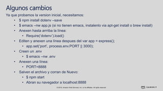 © 2018, Amazon Web Services, Inc. or its affiliates. All rights reserved.
Algunos cambios
Ya que probamos la version inicial, necesitamos:
• $ npm install dotenv –save
• $ emacs –nw app.js (si no tienen emacs, instalenlo via apt-get install o brew install)
• Anexen hasta arrriba la línea:
• Require(‘dotenv’).load()
• Editen y anexen una línea despues del var app = express();
• app.set(‘port’, process.env.PORT || 3000);
• Creen un .env
• $ emacs –nw .env
• Anexen una línea:
• PORT=8888
• Salven el archivo y corran de Nuevo:
• $ npm start
• Abran su navegador a localhost:8888
 