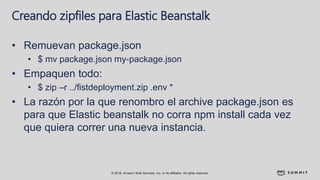 © 2018, Amazon Web Services, Inc. or its affiliates. All rights reserved.
Creando zipfiles para Elastic Beanstalk
• Remuevan package.json
• $ mv package.json my-package.json
• Empaquen todo:
• $ zip –r ../fistdeployment.zip .env *
• La razón por la que renombro el archive package.json es
para que Elastic beanstalk no corra npm install cada vez
que quiera correr una nueva instancia.
 