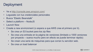 © 2018, Amazon Web Services, Inc. or its affiliates. All rights reserved.
Deployment
• Ve a http://console.aws.amazon.com/
• Logueate con tus credenciales personales
• Busca “Elastic Beanstalk”
• Select a platform – NodeJS
• Launch Now
• Create a new environment (o espera a que AWS cree el primero por ti).
• Se crea un S3 bucket para los zip files
• Se crea una entrada en la página de versiones (limitado a 1000 versiones
por proyecto – suena mucho pero en efecto se puede terminar rápido)
• Se crean una serie de máquinas para que corran tu servidor web.
• Se crea un load balancer
 