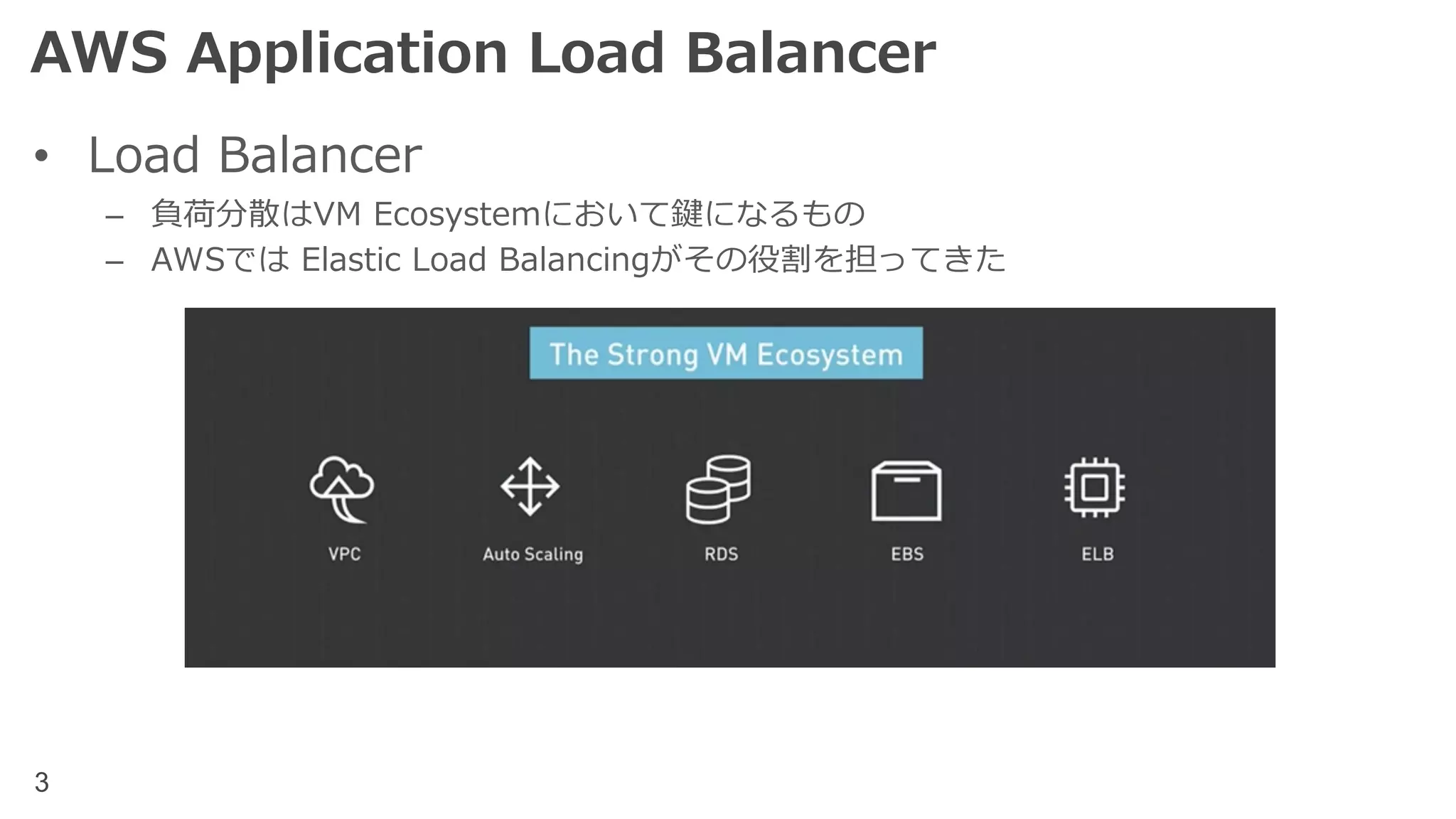3
AWS Application Load Balancer
• Load Balancer
– 負荷分散はVM Ecosystemにおいて鍵になるもの
– AWSでは Elastic Load Balancingがその役割を担ってきた
 
