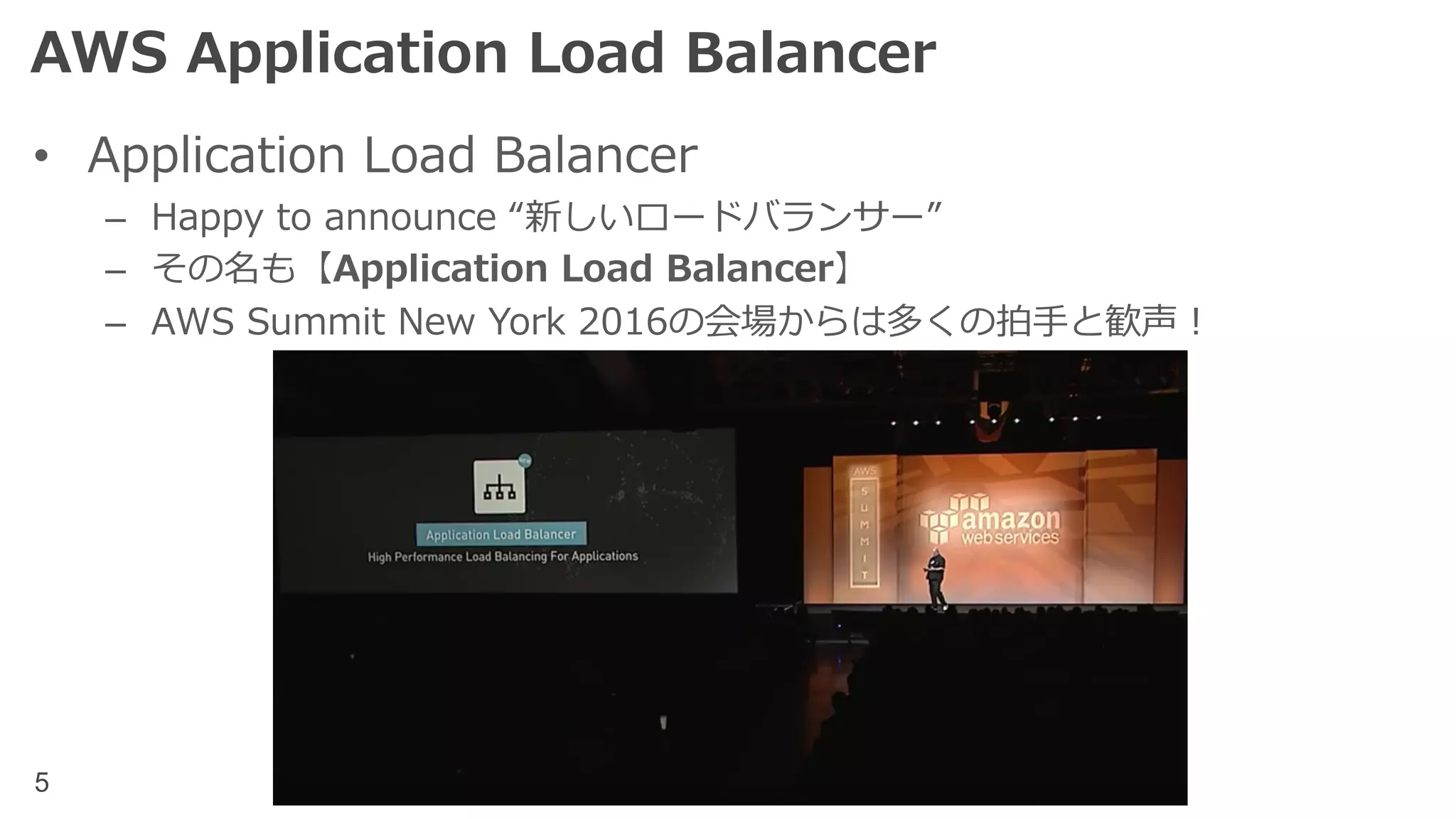 5
AWS Application Load Balancer
• Application Load Balancer
– Happy to announce “新しいロードバランサー”
– その名も【Application Load Balancer】
– AWS Summit New York 2016の会場からは多くの拍⼿と歓声！
 
