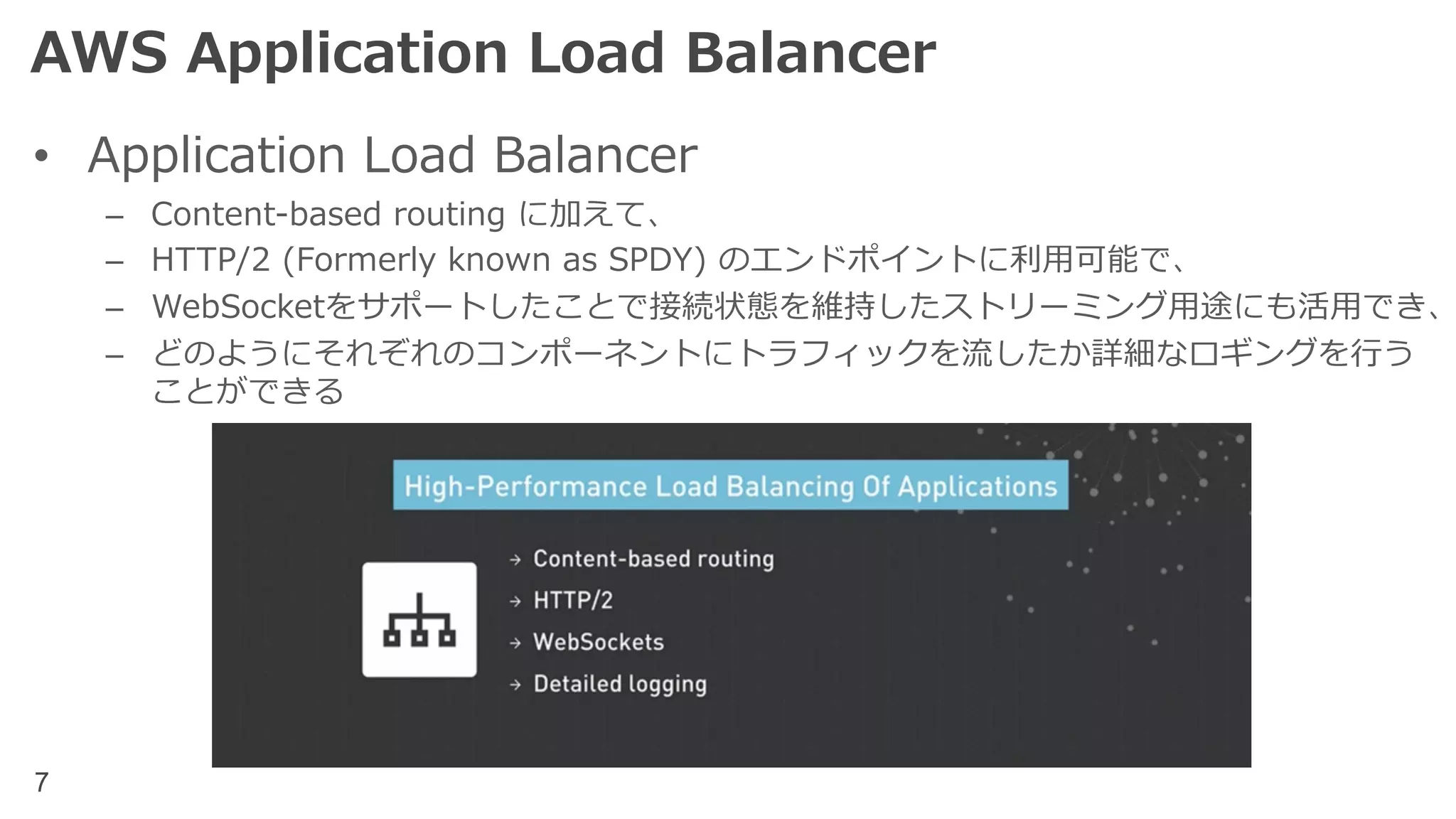 7
AWS Application Load Balancer
• Application Load Balancer
– Content-based routing に加えて、
– HTTP/2 (Formerly known as SPDY) のエンドポイントに利⽤可能で、
– WebSocketをサポートしたことで接続状態を維持したストリーミング⽤途にも活⽤でき、
– どのようにそれぞれのコンポーネントにトラフィックを流したか詳細なロギングを⾏う
ことができる
 