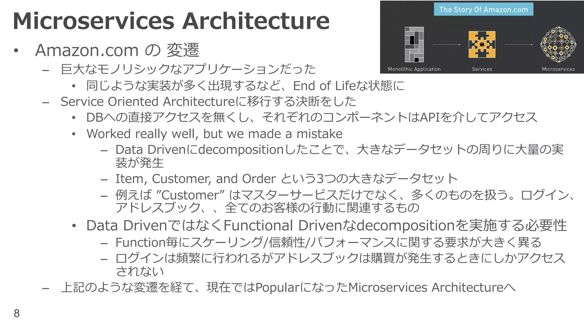 8
Microservices Architecture
• Amazon.com の 変遷
– 巨⼤なモノリシックなアプリケーションだった
• 同じような実装が多く出現するなど、End of Lifeな状態に
– Service Oriented Architectureに移⾏する決断をした
• DBへの直接アクセスを無くし、それぞれのコンポーネントはAPIを介してアクセス
• Worked really well, but we made a mistake
– Data Drivenにdecompositionしたことで、⼤きなデータセットの周りに⼤量の実
装が発⽣
– Item, Customer, and Order という3つの⼤きなデータセット
– 例えば ”Customer” はマスターサービスだけでなく、多くのものを扱う。ログイン、
アドレスブック、、全てのお客様の⾏動に関連するもの
• Data DrivenではなくFunctional Drivenなdecompositionを実施する必要性
– Function毎にスケーリング/信頼性/パフォーマンスに関する要求が⼤きく異る
– ログインは頻繁に⾏われるがアドレスブックは購買が発⽣するときにしかアクセス
されない
– 上記のような変遷を経て、現在ではPopularになったMicroservices Architectureへ
 