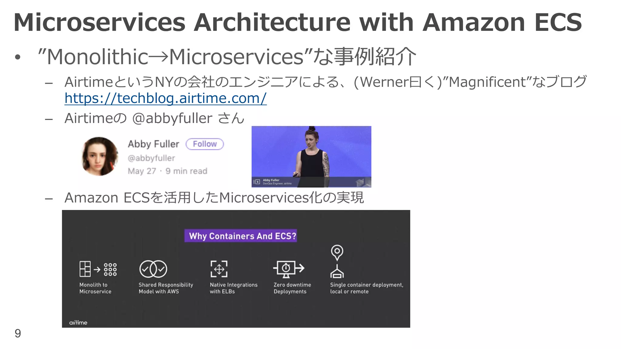 9
Microservices Architecture with Amazon ECS
• ”Monolithic→Microservices”な事例紹介
– AirtimeというNYの会社のエンジニアによる、(Werner⽈く)”Magnificent”なブログ
https://techblog.airtime.com/
– Airtimeの @abbyfuller さん
– Amazon ECSを活⽤したMicroservices化の実現
 