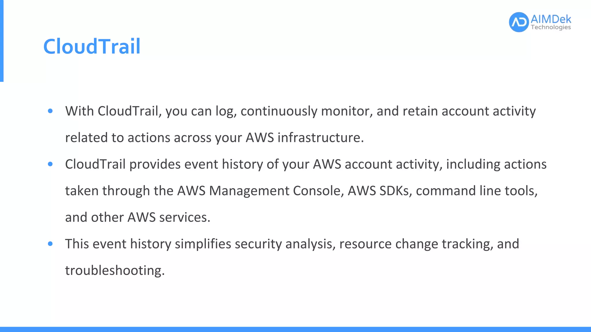 CloudTrail
• With CloudTrail, you can log, continuously monitor, and retain account activity
related to actions across your AWS infrastructure.
• CloudTrail provides event history of your AWS account activity, including actions
taken through the AWS Management Console, AWS SDKs, command line tools,
and other AWS services.
• This event history simplifies security analysis, resource change tracking, and
troubleshooting.
 