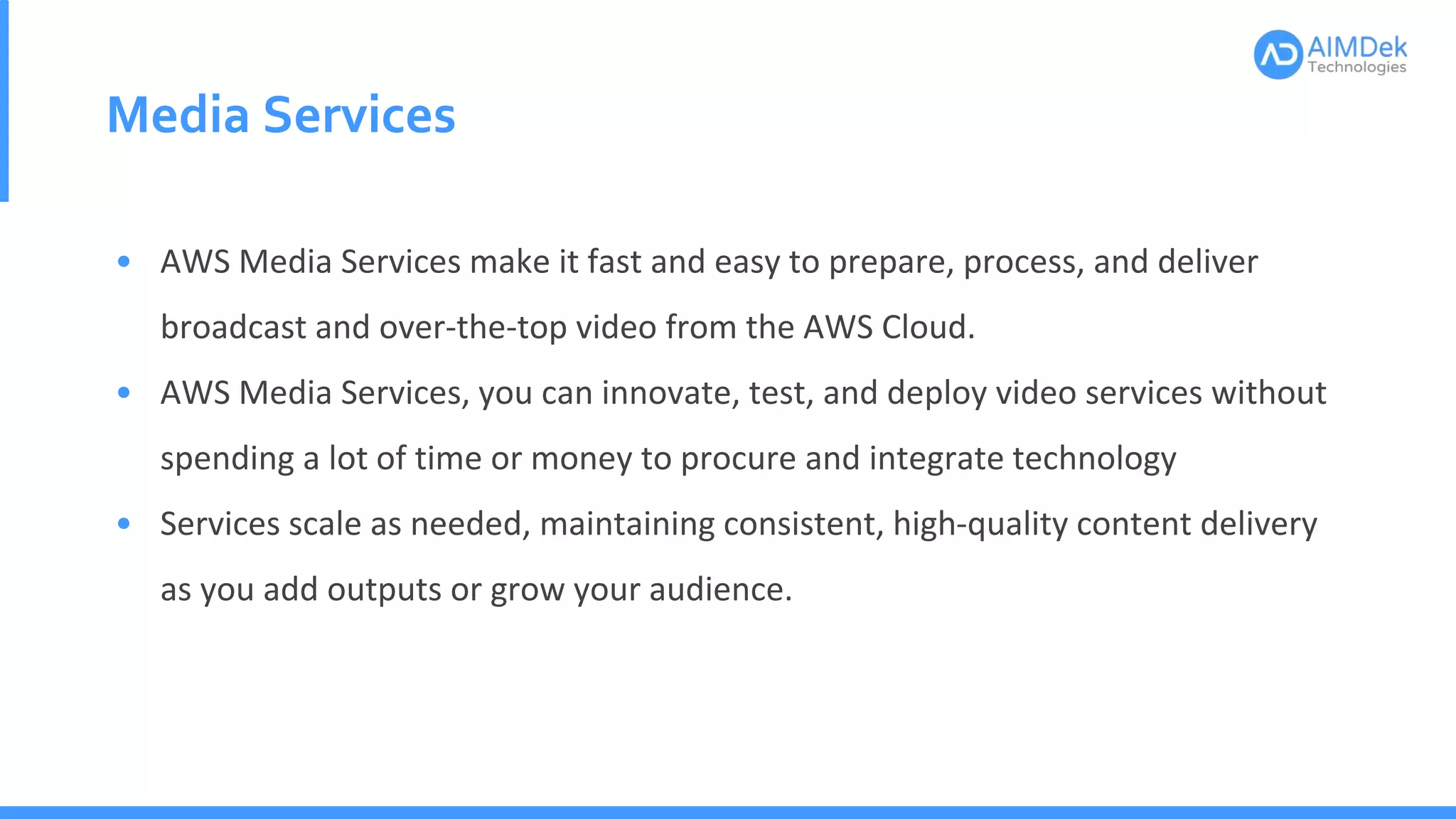 Media Services
• AWS Media Services make it fast and easy to prepare, process, and deliver
broadcast and over-the-top video from the AWS Cloud.
• AWS Media Services, you can innovate, test, and deploy video services without
spending a lot of time or money to procure and integrate technology
• Services scale as needed, maintaining consistent, high-quality content delivery
as you add outputs or grow your audience.
 