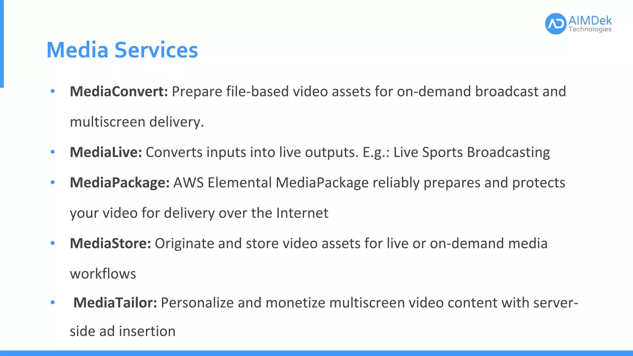 Media Services
• MediaConvert: Prepare file-based video assets for on-demand broadcast and
multiscreen delivery.
• MediaLive: Converts inputs into live outputs. E.g.: Live Sports Broadcasting
• MediaPackage: AWS Elemental MediaPackage reliably prepares and protects
your video for delivery over the Internet
• MediaStore: Originate and store video assets for live or on-demand media
workflows
• MediaTailor: Personalize and monetize multiscreen video content with server-
side ad insertion
 