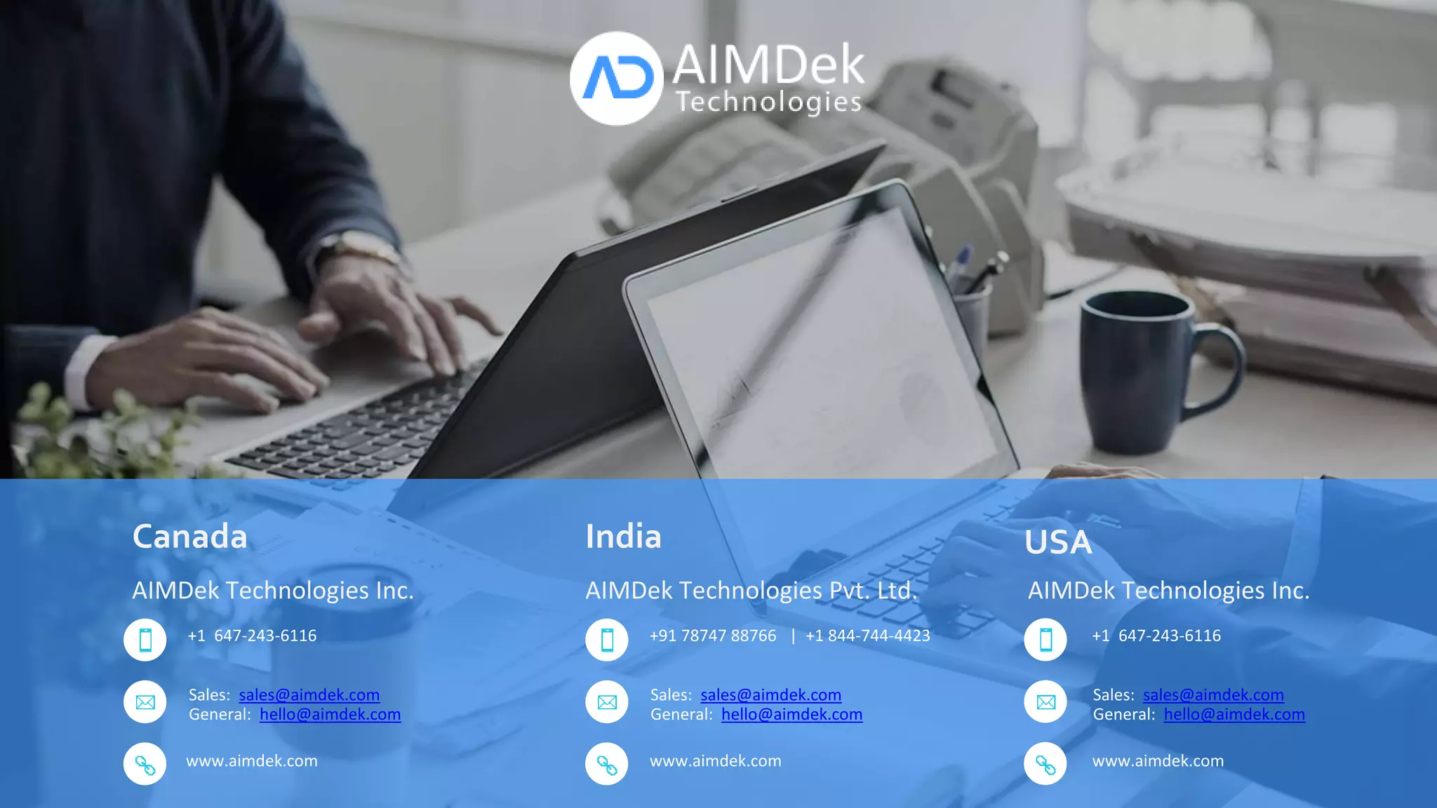 www.aimdek.com
AIMDek Technologies Pvt. Ltd.
+91 78747 88766 | +1 844-744-4423
Sales: sales@aimdek.com
General: hello@aimdek.com
AIMDek Technologies Inc.
+1 647-243-6116
Sales: sales@aimdek.com
General: hello@aimdek.com
AIMDek Technologies Inc.
+1 647-243-6116
Sales: sales@aimdek.com
General: hello@aimdek.com
www.aimdek.com www.aimdek.com
Canada India USA
 