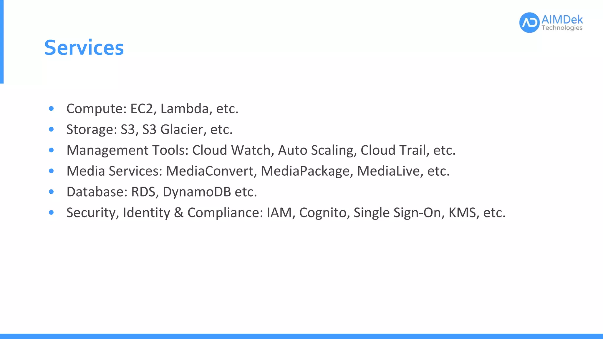 Services
• Compute: EC2, Lambda, etc.
• Storage: S3, S3 Glacier, etc.
• Management Tools: Cloud Watch, Auto Scaling, Cloud Trail, etc.
• Media Services: MediaConvert, MediaPackage, MediaLive, etc.
• Database: RDS, DynamoDB etc.
• Security, Identity & Compliance: IAM, Cognito, Single Sign-On, KMS, etc.
 