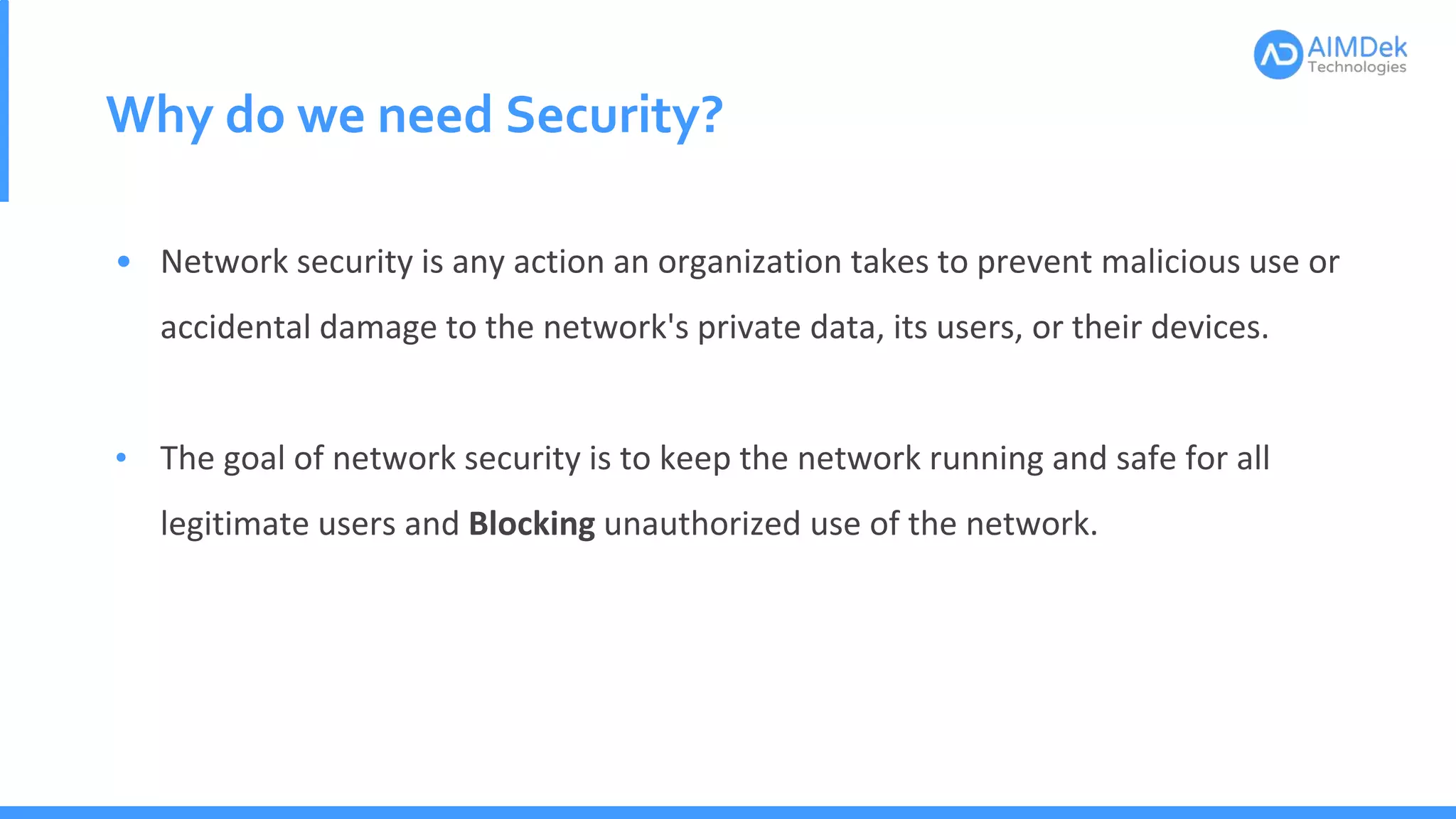 Why do we need Security?
• Network security is any action an organization takes to prevent malicious use or
accidental damage to the network's private data, its users, or their devices.
• The goal of network security is to keep the network running and safe for all
legitimate users and Blocking unauthorized use of the network.
 