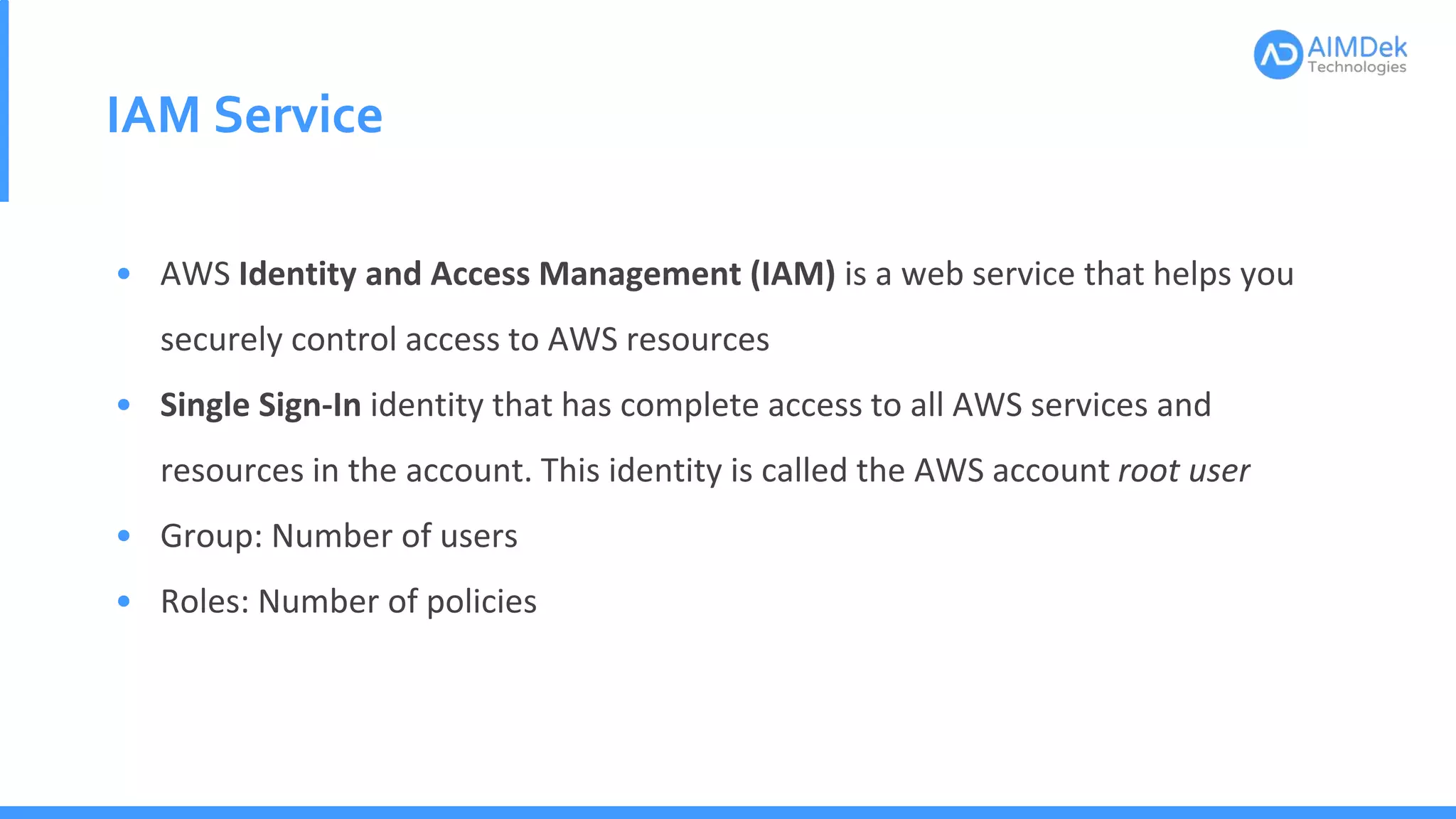 IAM Service
• AWS Identity and Access Management (IAM) is a web service that helps you
securely control access to AWS resources
• Single Sign-In identity that has complete access to all AWS services and
resources in the account. This identity is called the AWS account root user
• Group: Number of users
• Roles: Number of policies
 