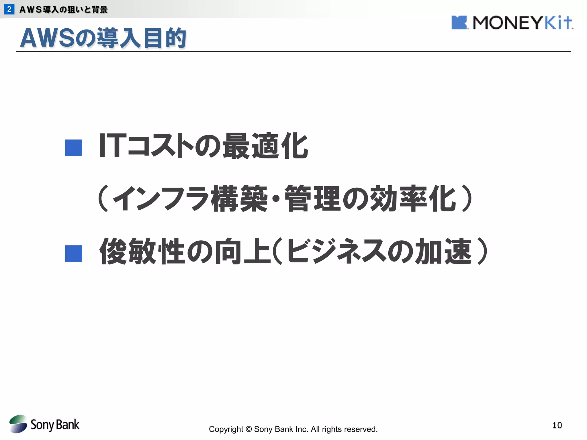 Copyright © Sony Bank Inc. All rights reserved. 
10 
ＡＷＳの導入目的 
■ ＩＴコストの最適化 
（インフラ構築・管理の効率化） 
■ 俊敏性の向上（ビジネスの加速） 
2 
ＡＷＳ導入の狙いと背景  