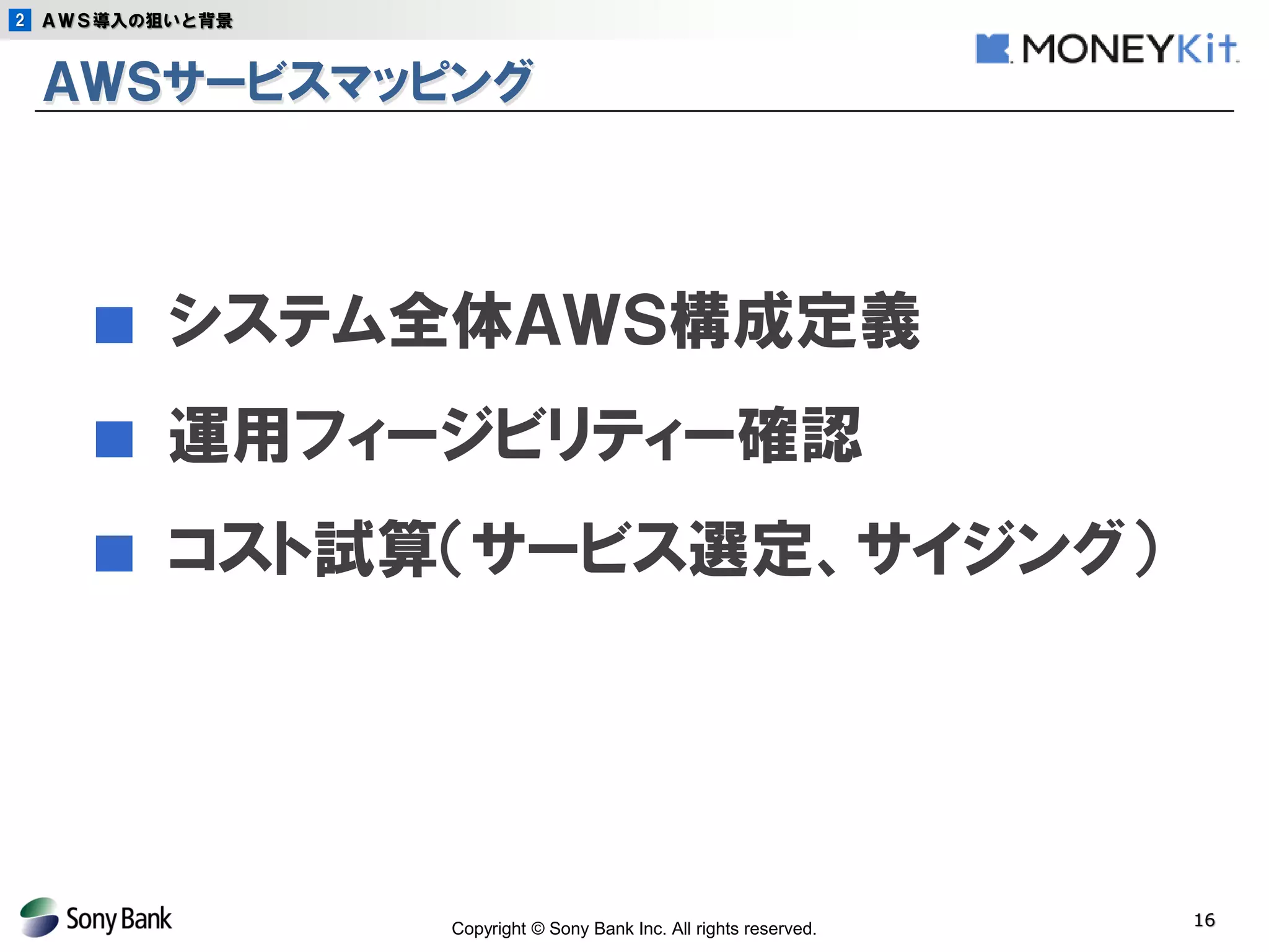 Copyright © Sony Bank Inc. All rights reserved. 
16 
ＡＷＳサービスマッピング 
■ システム全体ＡＷＳ構成定義 
■ 運用フィージビリティー確認 
■ コスト試算（サービス選定、サイジング） 
2 
ＡＷＳ導入の狙いと背景  