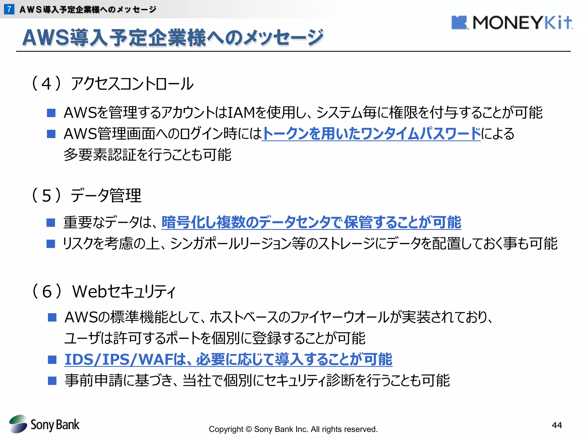 Copyright © Sony Bank Inc. All rights reserved. 
44 
ＡＷＳ導入予定企業様へのメッセージ 
■ AWSを管理するアカウントはIAMを使用し、システム毎に権限を付与することが可能 
■ AWS管理画面へのログイン時にはトークンを用いたワンタイムパスワードによる 
多要素認証を行うことも可能 
（４）アクセスコントロール 
（５）データ管理 
■ 重要なデータは、暗号化し複数のデータセンタで保管することが可能 
■ リスクを考慮の上、シンガポールリージョン等のストレージにデータを配置しておく事も可能 
（６）Webセキュリティ 
■ AWSの標準機能として、ホストベースのファイヤーウオールが実装されており、 
ユーザは許可するポートを個別に登録することが可能 
■ IDS/IPS/WAFは、必要に応じて導入することが可能 
■ 事前申請に基づき、当社で個別にセキュリティ診断を行うことも可能 
ＡＷＳ導入予定企業様へのメッセージ 
7  