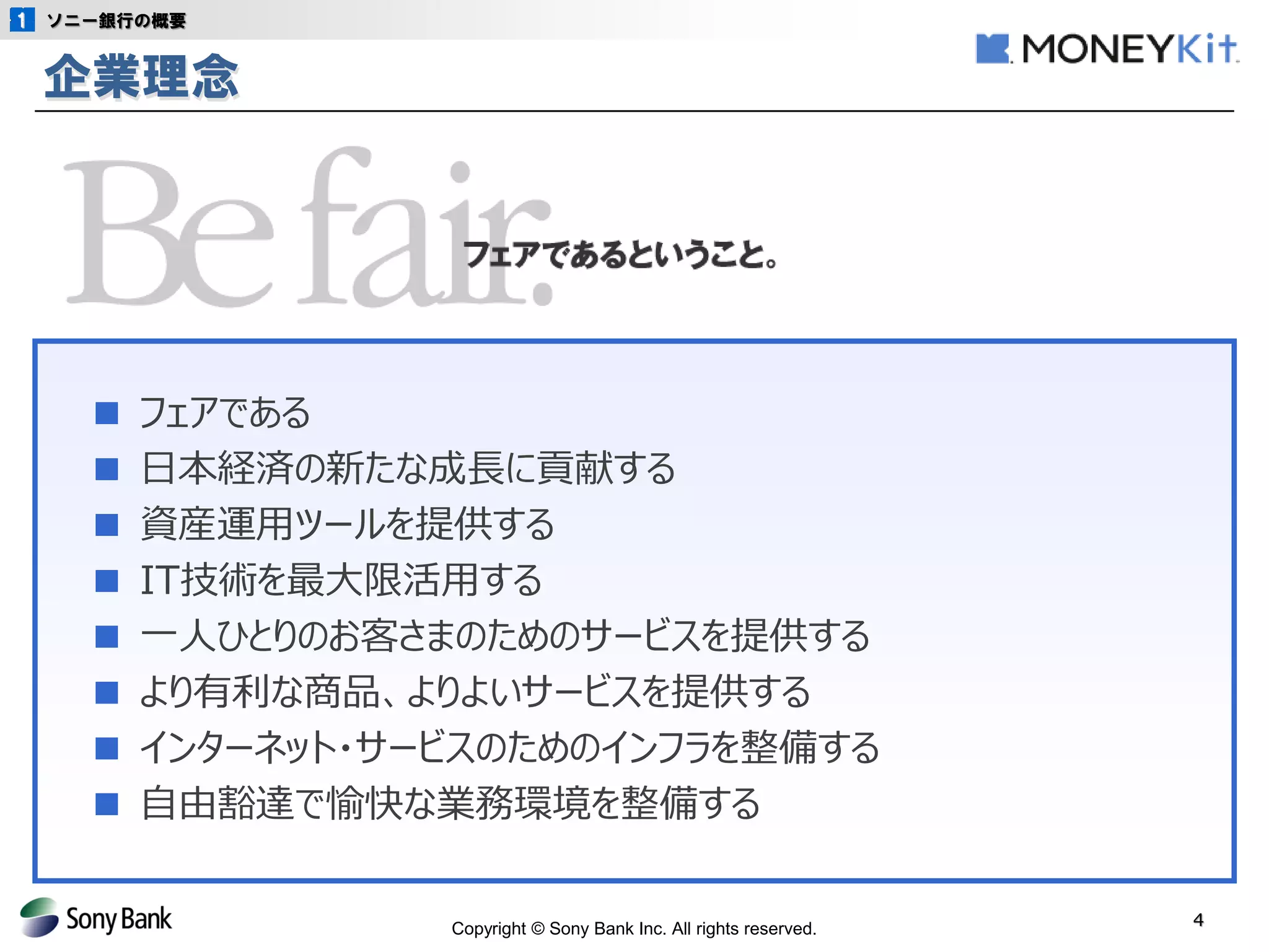 Copyright © Sony Bank Inc. All rights reserved. 
4 
ソニー銀行の概要 
■ フェアである 
■ 日本経済の新たな成長に貢献する 
■ 資産運用ツールを提供する 
■ IT技術を最大限活用する 
■ 一人ひとりのお客さまのためのサービスを提供する 
■ より有利な商品、よりよいサービスを提供する 
■ インターネット・サービスのためのインフラを整備する 
■ 自由豁達で愉快な業務環境を整備する 
企業理念 
 