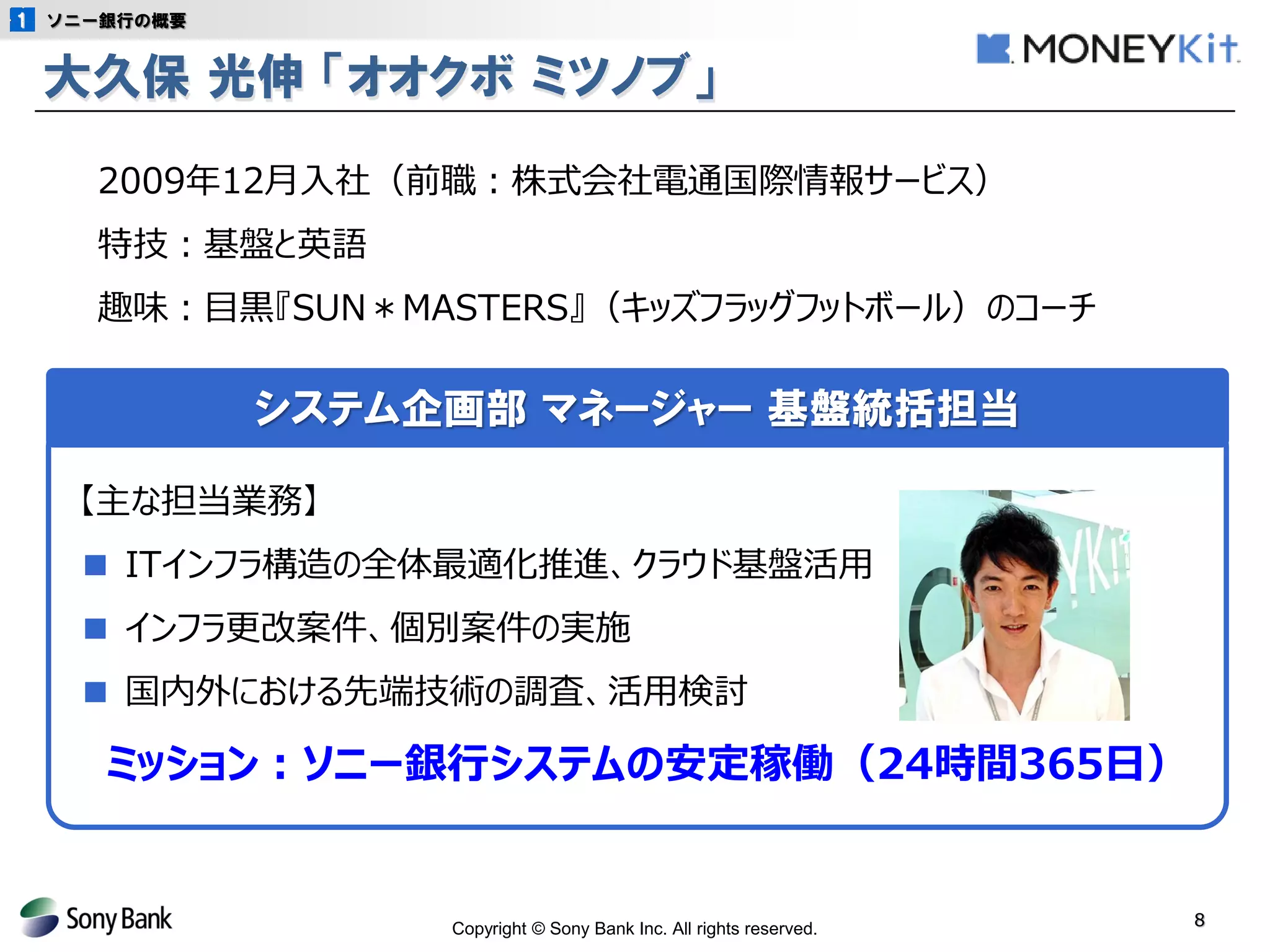 Copyright © Sony Bank Inc. All rights reserved. 
8 
大久保 光伸 「オオクボ ミツノブ」 
ソニー銀行の概要 
システム企画部 マネージャー 基盤統括担当 
【主な担当業務】 
■ ITインフラ構造の全体最適化推進、クラウド基盤活用 
■ インフラ更改案件、個別案件の実施 
■ 国内外における先端技術の調査、活用検討 
ミッション：ソニー銀行システムの安定稼働（24時間365日） 
2009年12月入社（前職：株式会社電通国際情報サービス） 
特技：基盤と英語 
趣味：目黒『SUN＊MASTERS』（キッズフラッグフットボール）のコーチ  