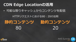 CDN Edge Locationの活用 
•可能な限りキャッシュからコンテンツを配信 
静的コンテンツ 動的コンテンツ 
HTTPリクエストにおける80：20の法則 
80 
20  