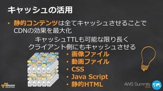 キャッシュの活用 
• 画像ファイル 
• 動画ファイル 
• CSS 
• Java Script 
• 静的HTML 
キャッシュTTLも可能な限り長く 
クライアント側にもキャッシュさせる 
• 静的コンテンツは全てキャッシュさせることで 
CDNの効果を最大化 
 