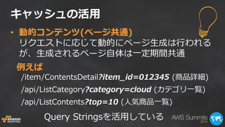 キャッシュの活用 
• 動的コンテンツ(ページ共通) 
リクエストに応じて動的にページ生成は行われる 
が、生成されるページ自体は一定期間共通 
/item/ContentsDetail?item_id=012345 (商品詳細) 
/api/ListCategory?category=cloud (カテゴリ一覧) 
/api/ListContents?top=10 (人気商品一覧) 
例えば 
Query Stringsを活用している 
 