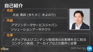 自己紹介 
•名前 
北迫 清訓 (きたさこ きよのり) 
•所属 
アマゾンデータサービスジャパン 
ソリューションアーキテクト 
•仕事 
メディアおよびコンテンツ配信系のお客様を主に担当 コンテンツ配信、アーカイブなどの案件に従事  