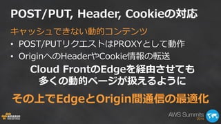 POST/PUT, Header, Cookieの対応 
キャッシュできない動的コンテンツ 
•POST/PUTリクエストはPROXYとして動作 
•OriginへのHeaderやCookie情報の転送 
Cloud FrontのEdgeを経由させても 多くの動的ページが扱えるように 
その上でEdgeとOrigin間通信の最適化  