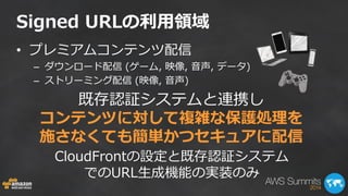Signed URLの利用領域 
•プレミアムコンテンツ配信 
–ダウンロード配信 (ゲーム, 映像, 音声, データ) 
–ストリーミング配信 (映像, 音声) 
既存認証システムと連携し コンテンツに対して複雑な保護処理を 施さなくても簡単かつセキュアに配信 
CloudFrontの設定と既存認証システム でのURL生成機能の実装のみ  