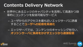 Contents Delivery Network 
•世界中にあるエッジのキャパシティを活用して高速かつ効 率的にコンテンツを配信可能なサービス 
–ユーザからのアクセスを最も近いエッジサーバに誘導 することでユーザへの配信を高速化 
–エッジサーバでは、コンテンツのキャッシングを行い、 オリジンサーバに負荷をかけずエッジから直接配信  
