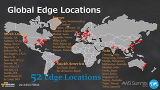 Global Edge Locations 
Europe 
Amsterdam, Netherlands(2) 
Dublin, Ireland 
Frankfurt, Germany (3) 
London, England (3) 
Madrid, Spain 
Marseille, France 
Milan, Italia 
Paris, France (2) 
Stockholm, Sweden 
Warsaw, Poland 
Asia Chennai, India Hong Kong, China(2) Manila, Philippines Melbourne, Australia Mumbai, India Osaka, Japan Seoul, Korea Singapore (2) Sydney, Australia Taipei, Taiwan Tokyo, Japan(2) 
South America 
Sao Paulo, Brazil 
Rio de Janeiro, Brazil 
North America 
Atlanta, GA 
Ashburn, VA (3) 
Dallas, TX (2) 
Hayward, CA 
Jacksonville, FL 
Los Angeles, CA(2) 
Miami, FL 
New York, NY (3) 
Newark, NJ 
Palo Alto, CA 
San Jose, CA 
Seattle, WA South Bend, IN 
St. Louis, MO 
2014年07月時点 
52 Edge Locations  