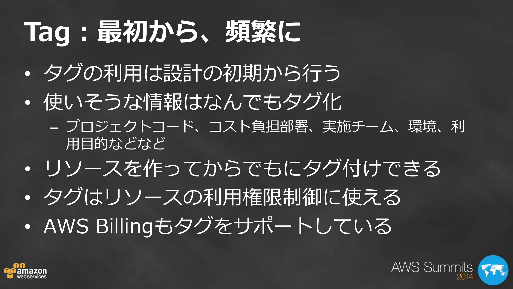 Tag：最初から、頻繁に 
•タグの利用は設計の初期から行う 
•使いそうな情報はなんでもタグ化 
–プロジェクトコード、コスト負担部署、実施チーム、環境、利 用目的などなど 
•リソースを作ってからでもにタグ付けできる 
•タグはリソースの利用権限制御に使える 
•AWS Billingもタグをサポートしている  