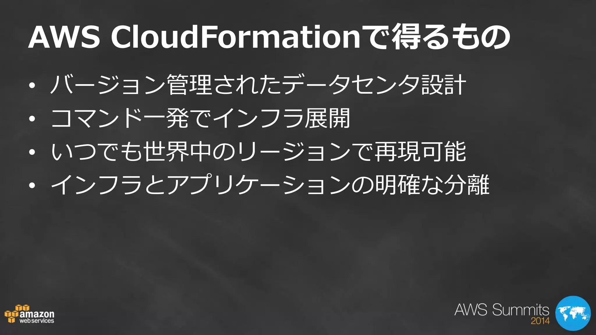 AWS CloudFormationで得るもの 
•バージョン管理されたデータセンタ設計 
•コマンド一発でインフラ展開 
•いつでも世界中のリージョンで再現可能 
•インフラとアプリケーションの明確な分離  