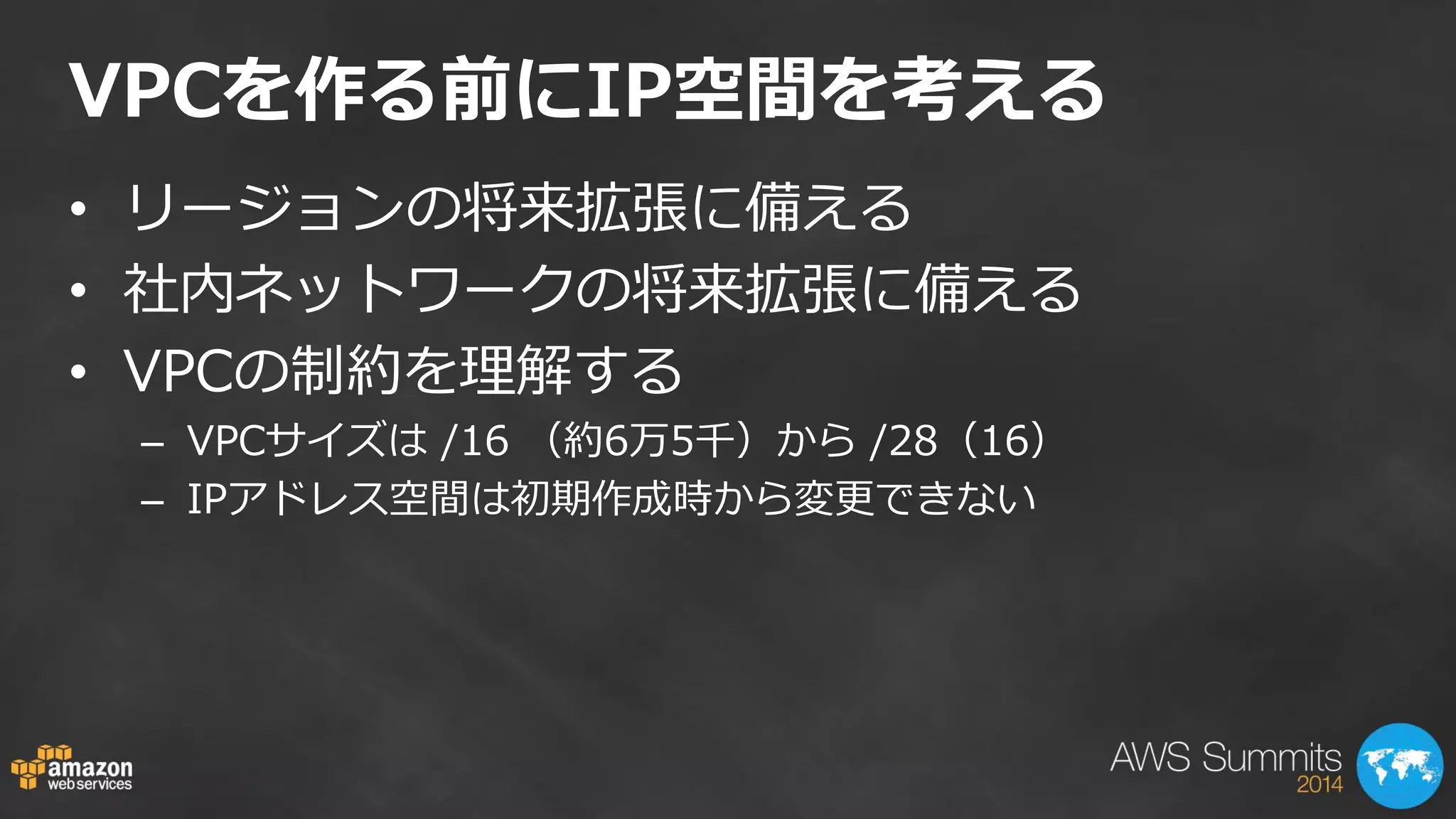 VPCを作る前にIP空間を考える 
•リージョンの将来拡張に備える 
•社内ネットワークの将来拡張に備える 
•VPCの制約を理解する 
–VPCサイズは /16 （約6万5千）から /28（16） 
–IPアドレス空間は初期作成時から変更できない  