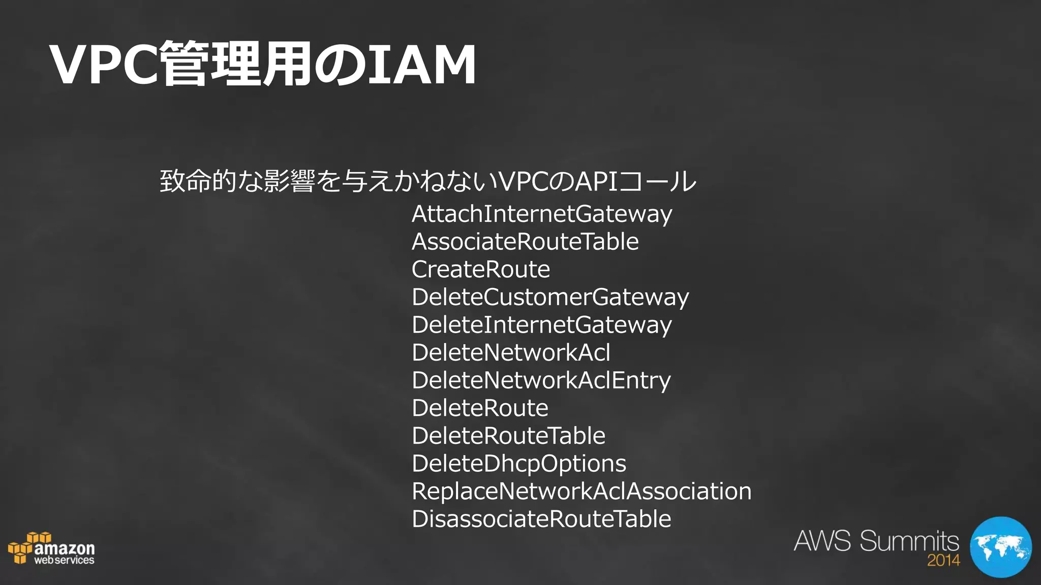 VPC管理用のIAM 
致命的な影響を与えかねないVPCのAPIコール 
AttachInternetGateway AssociateRouteTable CreateRoute DeleteCustomerGateway DeleteInternetGateway DeleteNetworkAcl DeleteNetworkAclEntry DeleteRoute DeleteRouteTable DeleteDhcpOptions ReplaceNetworkAclAssociation DisassociateRouteTable  