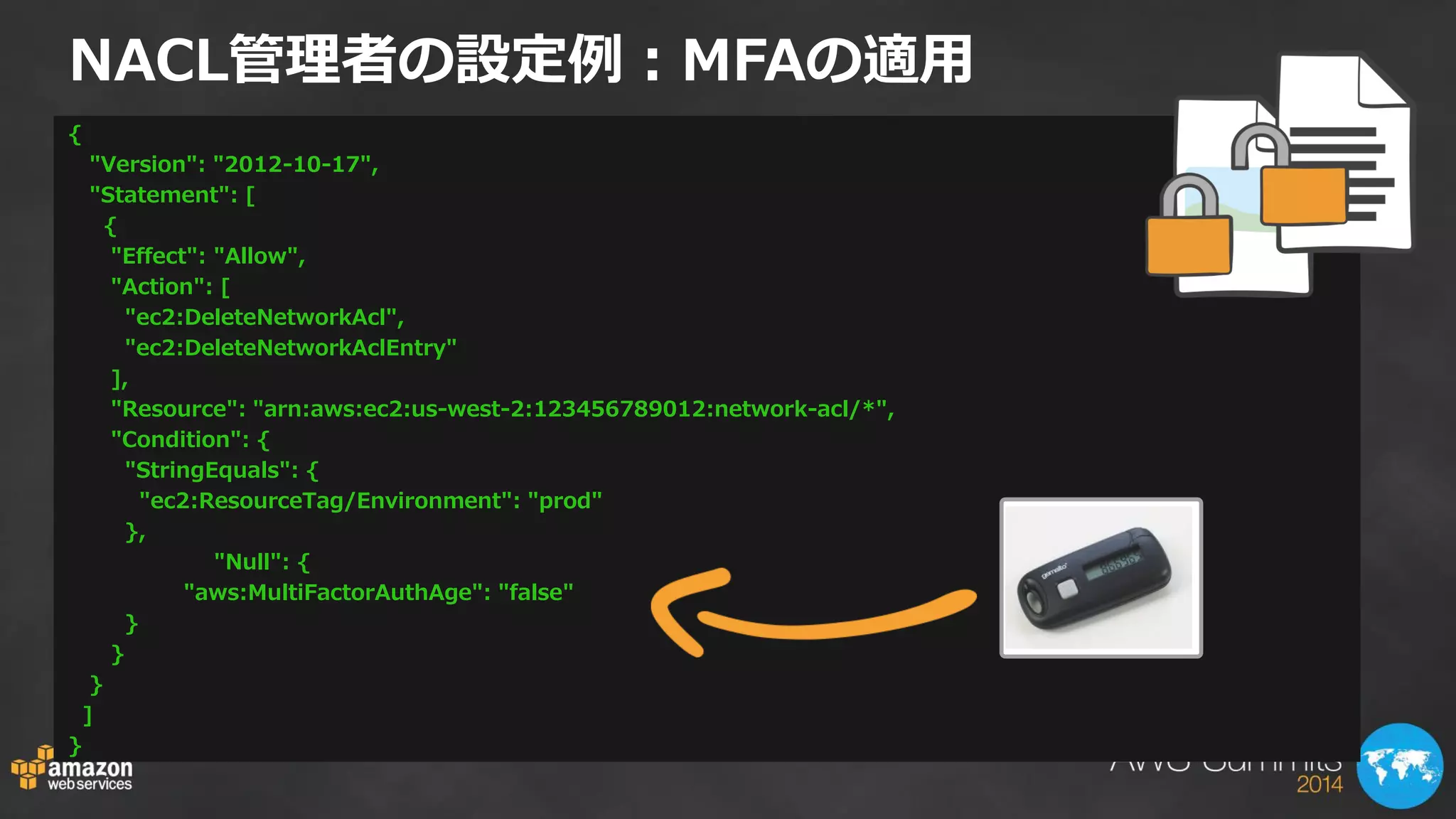 NACL管理者の設定例：MFAの適用 
{ 
"Version": "2012-10-17", 
"Statement": [ 
{ 
"Effect": "Allow", 
"Action": [ 
"ec2:DeleteNetworkAcl", 
"ec2:DeleteNetworkAclEntry" 
], 
"Resource": "arn:aws:ec2:us-west-2:123456789012:network-acl/*", 
"Condition": { 
"StringEquals": { 
"ec2:ResourceTag/Environment": "prod" 
}, 
"Null": { 
"aws:MultiFactorAuthAge": "false" 
} 
} 
} 
] 
}  