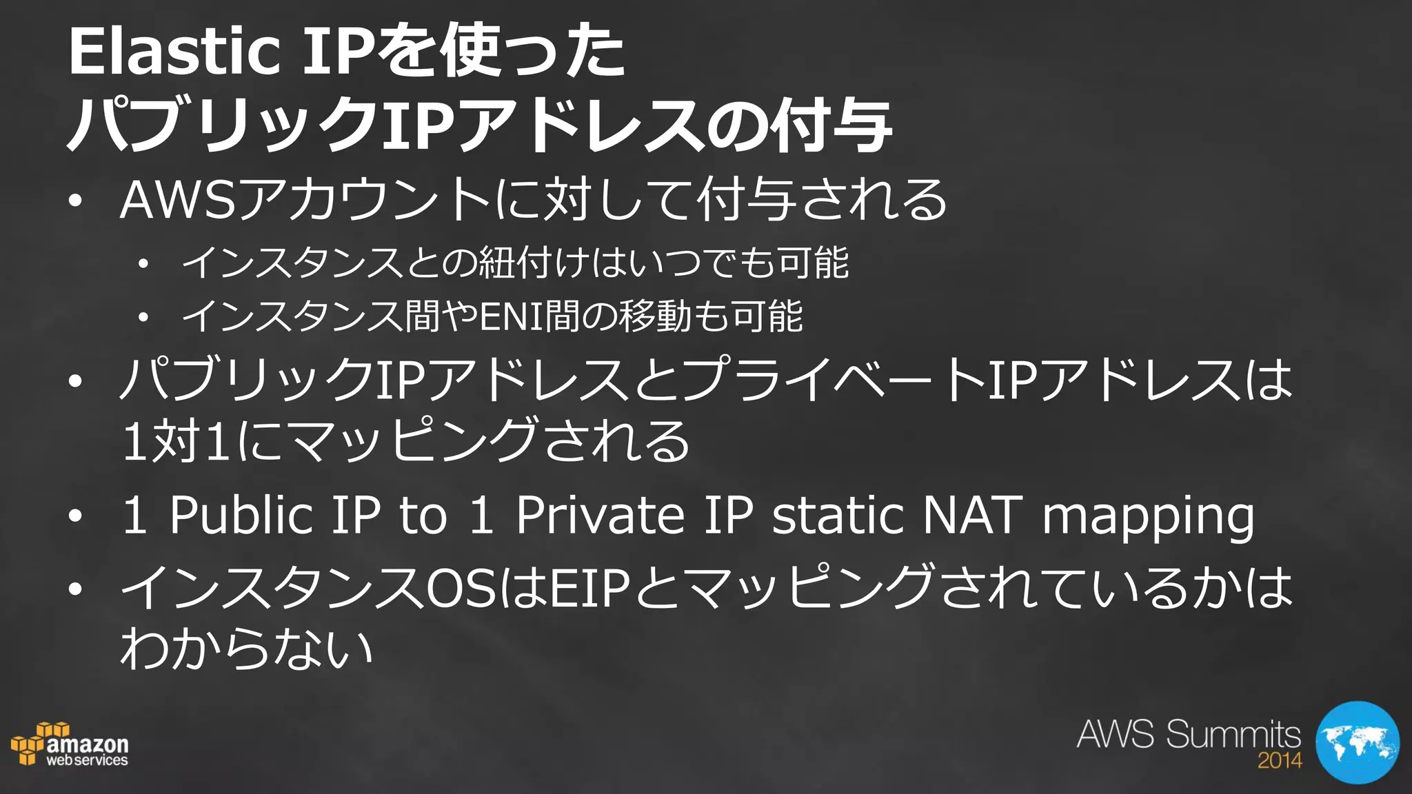 Elastic IPを使った パブリックIPアドレスの付与 
•AWSアカウントに対して付与される 
•インスタンスとの紐付けはいつでも可能 
•インスタンス間やENI間の移動も可能 
•パブリックIPアドレスとプライベートIPアドレスは 1対1にマッピングされる 
•1 Public IP to 1 Private IP static NAT mapping 
•インスタンスOSはEIPとマッピングされているかは わからない  