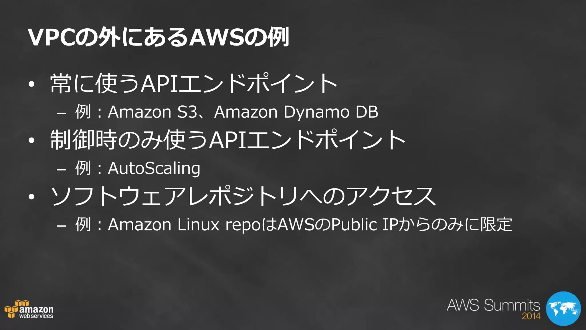 VPCの外にあるAWSの例 
•常に使うAPIエンドポイント 
–例：Amazon S3、Amazon Dynamo DB 
•制御時のみ使うAPIエンドポイント 
–例：AutoScaling 
•ソフトウェアレポジトリへのアクセス 
–例：Amazon Linux repoはAWSのPublic IPからのみに限定  
