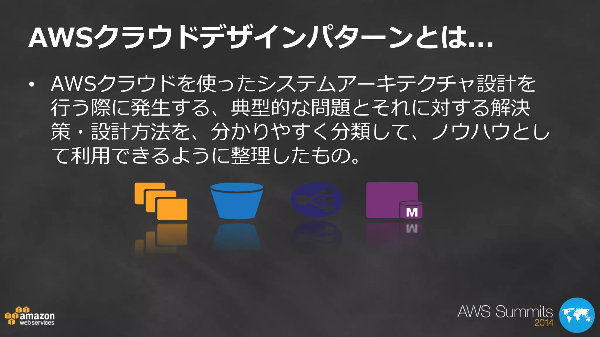 AWSクラウドデザインパターンとは... 
•AWSクラウドを使ったシステムアーキテクチャ設計を 行う際に発生する、典型的な問題とそれに対する解決 策・設計方法を、分かりやすく分類して、ノウハウとし て利用できるように整理したもの。  