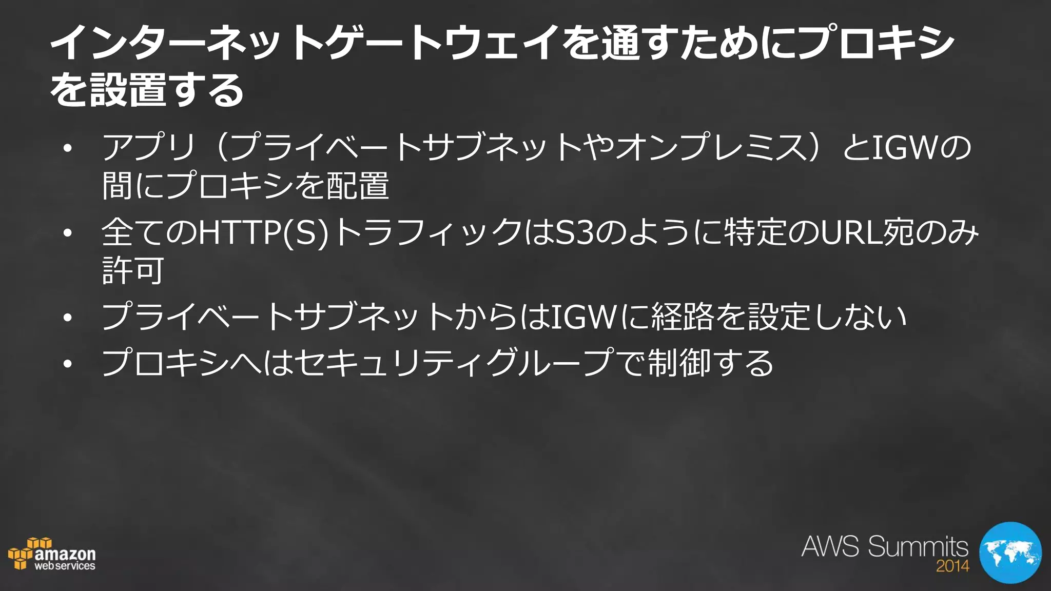 インターネットゲートウェイを通すためにプロキシ を設置する 
•アプリ（プライベートサブネットやオンプレミス）とIGWの 間にプロキシを配置 
•全てのHTTP(S)トラフィックはS3のように特定のURL宛のみ 許可 
•プライベートサブネットからはIGWに経路を設定しない 
•プロキシへはセキュリティグループで制御する  