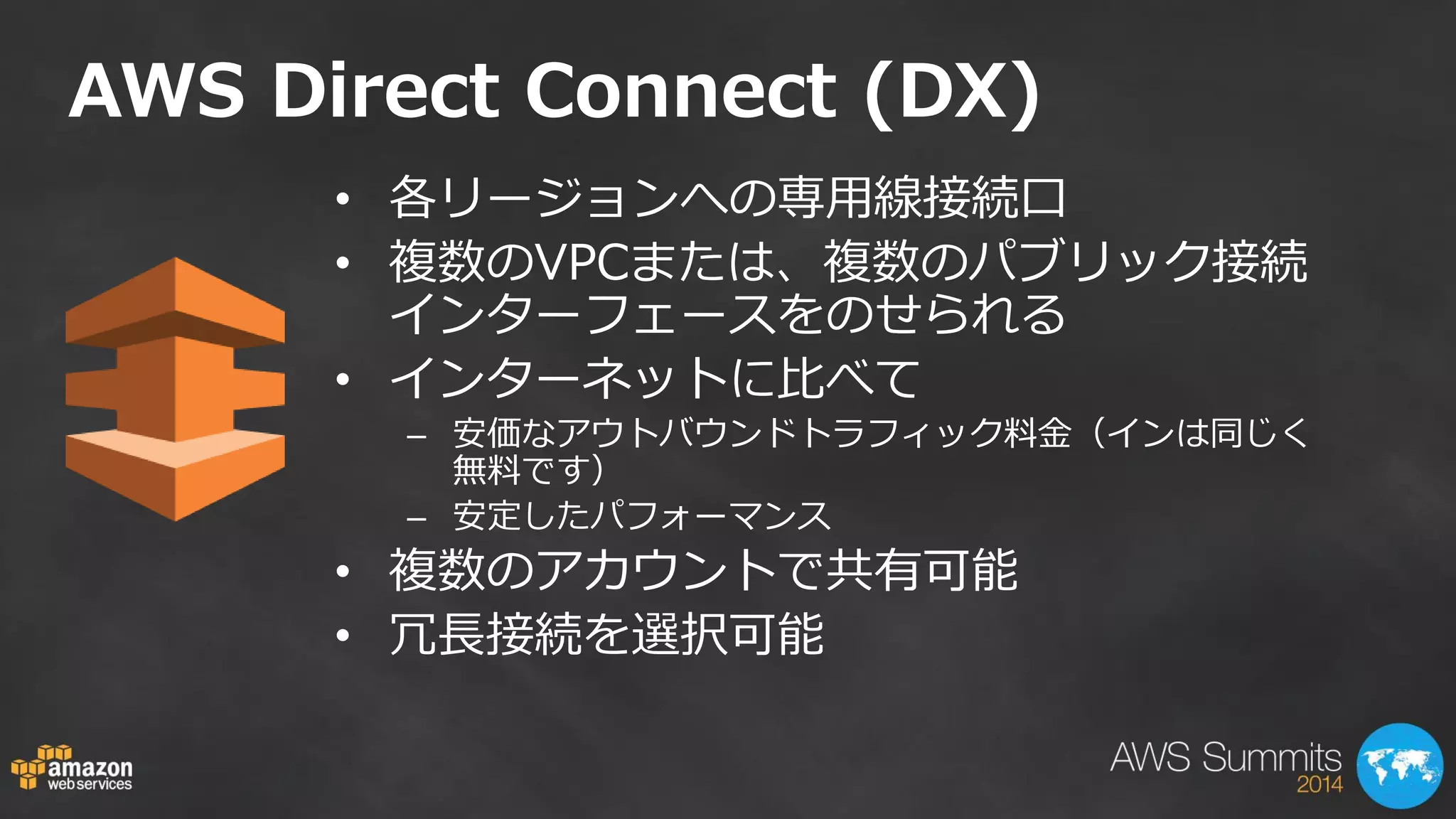 •各リージョンへの専用線接続口 
•複数のVPCまたは、複数のパブリック接続 インターフェースをのせられる 
•インターネットに比べて 
–安価なアウトバウンドトラフィック料金（インは同じく 無料です） 
–安定したパフォーマンス 
•複数のアカウントで共有可能 
•冗長接続を選択可能 
AWS Direct Connect (DX)  