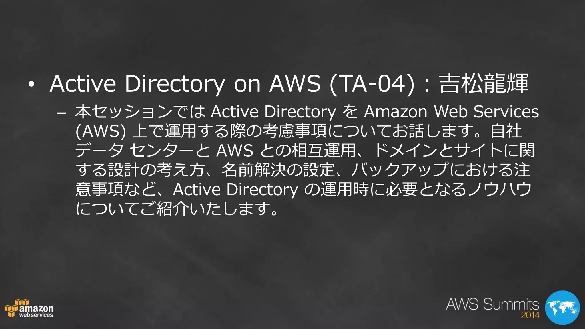 •Active Directory on AWS (TA-04)：吉松龍輝 
–本セッションでは Active Directory を Amazon Web Services (AWS) 上で運用する際の考慮事項についてお話します。自社 データ センターと AWS との相互運用、ドメインとサイトに関 する設計の考え方、名前解決の設定、バックアップにおける注 意事項など、Active Directory の運用時に必要となるノウハウ についてご紹介いたします。  