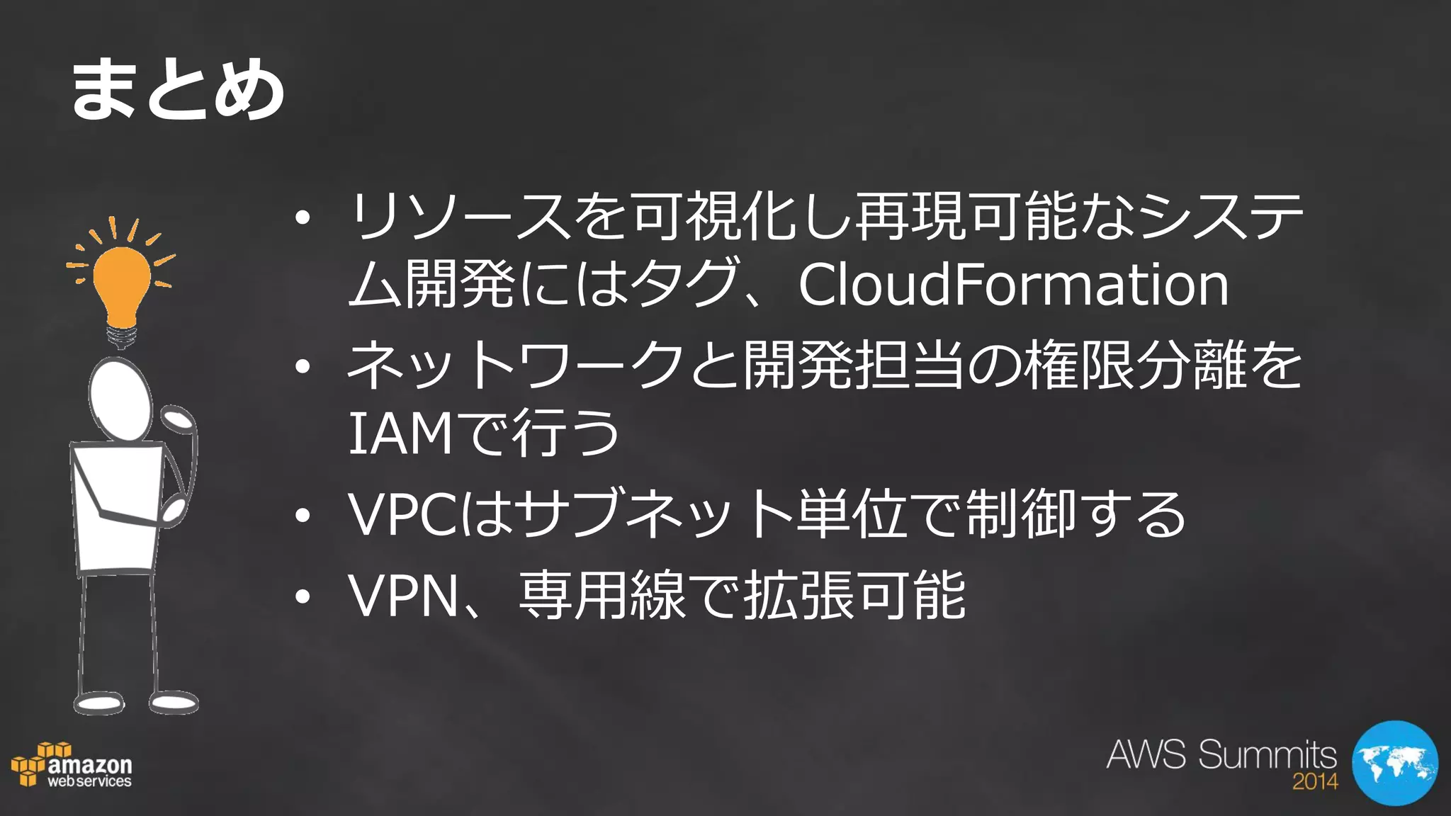 まとめ 
•リソースを可視化し再現可能なシステ ム開発にはタグ、CloudFormation 
•ネットワークと開発担当の権限分離を IAMで行う 
•VPCはサブネット単位で制御する 
•VPN、専用線で拡張可能 
 