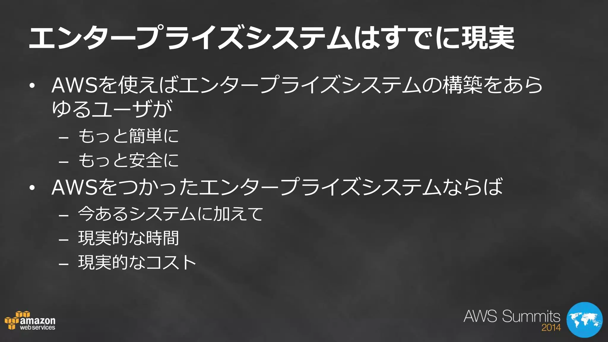 エンタープライズシステムはすでに現実 
•AWSを使えばエンタープライズシステムの構築をあら ゆるユーザが 
–もっと簡単に 
–もっと安全に 
•AWSをつかったエンタープライズシステムならば 
–今あるシステムに加えて 
–現実的な時間 
–現実的なコスト 