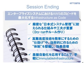 27 
Session Ending 
エンタープライズシステムにおけるAWSのスピードを 
最大化するInfrastructure as Code 
厳密な“日本式システム管理”に耐 えられる仕組みや工夫が重要 （Dry-runやルール作り） 
高難易度技術を簡単にするための “仕掛け”や、効率的に作るための “体制”を整備し、効果倍増 
基盤自動化を応用することで、手 軽にImmutableInfrastructure 
Copyright © 2014 NTT DATA Corporation  