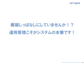 30 
構築しっぱなしにしていませんか！？ 運用管理こそがシステムの本番です！ 
Copyright © 2014 NTT DATA Corporation  